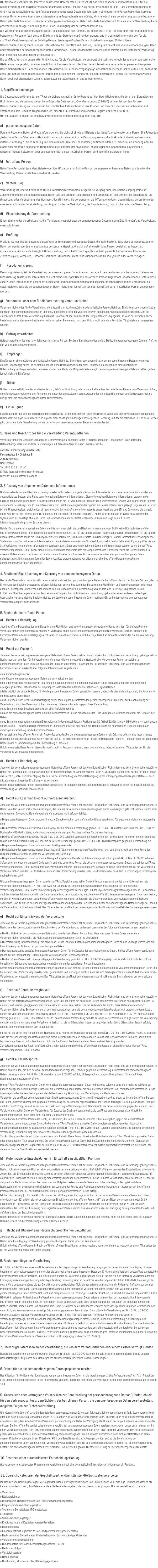 Wir freuen uns sehr über Ihr Interesse an unserem Unternehmen. Datenschutz hat einen besonders hohen Stellenwert für die Geschäftsleitung der conTRact Versicherungsmakler GmbH. Eine Nutzung der Internetseiten der conTRact Versicherungsmakler GmbH ist grundsätzlich ohne jede Angabe personenbezogener Daten möglich. Sofern eine betroffene Person besondere Services unseres Unternehmens über unsere Internetseite in Anspruch nehmen möchte, könnte jedoch eine Verarbeitung personenbezogener Daten erforderlich werden. Ist die Verarbeitung personenbezogener Daten erforderlich und besteht für eine solche Verarbeitung keine gesetzliche Grundlage, holen wir generell eine Einwilligung der betroffenen Person ein. Die Verarbeitung personenbezogener Daten, beispielsweise des Namens, der Anschrift, E-Mail-Adresse oder Telefonnummer einer betroffenen Person, erfolgt stets im Einklang mit der Datenschutz-Grundverordnung und in Übereinstimmung mit den für die conTRact Versicherungsmakler GmbH geltenden landesspezifischen Datenschutzbestimmungen. Mittels dieser Datenschutzerklärung möchte unser Unternehmen die Öffentlichkeit über Art, Umfang und Zweck der von uns erhobenen, genutzten und verarbeiteten personenbezogenen Daten informieren. Ferner werden betroffene Personen mittels dieser Datenschutzerklärung über die ihnen zustehenden Rechte aufgeklärt. Die conTRact Versicherungsmakler GmbH hat als für die Verarbeitung Verantwortlicher zahlreiche technische und organisatorische Maßnahmen umgesetzt, um einen möglichst lückenlosen Schutz der über diese Internetseite verarbeiteten personenbezogenen Daten sicherzustellen. Dennoch können Internetbasierte Datenübertragungen grundsätzlich Sicherheitslücken aufweisen, sodass ein absoluter Schutz nicht gewährleistet werden kann. Aus diesem Grund steht es jeder betroffenen Person frei, personenbezogene Daten auch auf alternativen Wegen, beispielsweise telefonisch, an uns zu übermitteln. 1. Begriffsbestimmungen Die Datenschutzerklärung der conTRact Versicherungsmakler GmbH beruht auf den Begrifflichkeiten, die durch den Europäischen Richtlinien- und Verordnungsgeber beim Erlass der Datenschutz-Grundverordnung (DS-GVO) verwendet wurden. Unsere Datenschutzerklärung soll sowohl für die Öffentlichkeit als auch für unsere Kunden und Geschäftspartner einfach lesbar und verständlich sein. Um dies zu gewährleisten, möchten wir vorab die verwendeten Begrifflichkeiten erläutern. Wir verwenden in dieser Datenschutzerklärung unter anderem die folgenden Begriffe: a) personenbezogene Daten Personenbezogene Daten sind alle Informationen, die sich auf eine identifizierte oder identifizierbare natürliche Person (im Folgenden „betroffene Person“) beziehen. Als identifizierbar wird eine natürliche Person angesehen, die direkt oder indirekt, insbesondere mittels Zuordnung zu einer Kennung wie einem Namen, zu einer Kennnummer, zu Standortdaten, zu einer Online-Kennung oder zu einem oder mehreren besonderen Merkmalen, die Ausdruck der physischen, physiologischen, genetischen, psychischen, wirtschaftlichen, kulturellen oder sozialen Identität dieser natürlichen Person sind, identifiziert werden kann. b) betroffene Person Betroffene Person ist jede identifizierte oder identifizierbare natürliche Person, deren personenbezogene Daten von dem für die Verarbeitung Verantwortlichen verarbeitet werden. c) Verarbeitung Verarbeitung ist jeder mit oder ohne Hilfe automatisierter Verfahren ausgeführte Vorgang oder jede solche Vorgangsreihe im Zusammenhang mit personenbezogenen Daten wie das Erheben, das Erfassen, die Organisation, das Ordnen, die Speicherung, die Anpassung oder Veränderung, das Auslesen, das Abfragen, die Verwendung, die Offenlegung durch Übermittlung, Verbreitung oder eine andere Form der Bereitstellung, den Abgleich oder die Verknüpfung, die Einschränkung, das Löschen oder die Vernichtung. d) Einschränkung der Verarbeitung Einschränkung der Verarbeitung ist die Markierung gespeicherter personenbezogener Daten mit dem Ziel, ihre künftige Verarbeitung einzuschränken. e) Profiling Profiling ist jede Art der automatisierten Verarbeitung personenbezogener Daten, die darin besteht, dass diese personenbezogenen Daten verwendet werden, um bestimmte persönliche Aspekte, die sich auf eine natürliche Person beziehen, zu bewerten, insbesondere, um Aspekte bezüglich Arbeitsleistung, wirtschaftlicher Lage, Gesundheit, persönlicher Vorlieben, Interessen, Zuverlässigkeit, Verhalten, Aufenthaltsort oder Ortswechsel dieser natürlichen Person zu analysieren oder vorherzusagen. f) Pseudonymisierung Pseudonymisierung ist die Verarbeitung personenbezogener Daten in einer Weise, auf welche die personenbezogenen Daten ohne Hinzuziehung zusätzlicher Informationen nicht mehr einer spezifischen betroffenen Person zugeordnet werden können, sofern diese zusätzlichen Informationen gesondert aufbewahrt werden und technischen und organisatorischen Maßnahmen unterliegen, die gewährleisten, dass die personenbezogenen Daten nicht einer identifizierten oder identifizierbaren natürlichen Person zugewiesen werden. g) Verantwortlicher oder für die Verarbeitung Verantwortlicher Verantwortlicher oder für die Verarbeitung Verantwortlicher ist die natürliche oder juristische Person, Behörde, Einrichtung oder andere Stelle, die allein oder gemeinsam mit anderen über die Zwecke und Mittel der Verarbeitung von personenbezogenen Daten entscheidet. Sind die Zwecke und Mittel dieser Verarbeitung durch das Unionsrecht oder das Recht der Mitgliedstaaten vorgegeben, so kann der Verantwortliche beziehungsweise können die bestimmten Kriterien seiner Benennung nach dem Unionsrecht oder dem Recht der Mitgliedstaaten vorgesehen werden. h) Auftragsverarbeiter Auftragsverarbeiter ist eine natürliche oder juristische Person, Behörde, Einrichtung oder andere Stelle, die personenbezogene Daten im Auftrag des Verantwortlichen verarbeitet. i) Empfänger Empfänger ist eine natürliche oder juristische Person, Behörde, Einrichtung oder andere Stelle, der personenbezogene Daten offengelegt werden, unabhängig davon, ob es sich bei ihr um einen Dritten handelt oder nicht. Behörden, die im Rahmen eines bestimmten Untersuchungsauftrags nach dem Unionsrecht oder dem Recht der Mitgliedstaaten möglicherweise personenbezogene Daten erhalten, gelten jedoch nicht als Empfänger. j) Dritter Dritter ist eine natürliche oder juristische Person, Behörde, Einrichtung oder andere Stelle außer der betroffenen Person, dem Verantwortlichen, dem Auftragsverarbeiter und den Personen, die unter der unmittelbaren Verantwortung des Verantwortlichen oder des Auftragsverarbeiters befugt sind, die personenbezogenen Daten zu verarbeiten. k) Einwilligung Einwilligung ist jede von der betroffenen Person freiwillig für den bestimmten Fall in informierter Weise und unmissverständlich abgegebene Willensbekundung in Form einer Erklärung oder einer sonstigen eindeutigen bestätigenden Handlung, mit der die betroffene Person zu verstehen gibt, dass sie mit der Verarbeitung der sie betreffenden personenbezogenen Daten einverstanden ist. 2. Name und Anschrift des für die Verarbeitung Verantwortlichen Verantwortlicher im Sinne der Datenschutz-Grundverordnung, sonstiger in den Mitgliedstaaten der Europäischen Union geltenden Datenschutzgesetze und anderer Bestimmungen mit datenschutzrechtlichem Charakter ist die: conTRact Versicherungsmakler GmbH Barmbeker Str., 2-6 22303 Hamburg Deutschland Tel.: 040 210 91 111-0 E-Mail: joerg.reiner@contract-broker.de Website: www.contract-broker.de 3. Name und Anschrift des Datenschutzbeauftragten Unser externer Datenschutzbeauftragter ist: Herr Heinz Keeve RHAPSODY Consulting GmbH Auf dem Trüssel 35 49479 Ibbenbüren E-Mail: info@rhapsody-consulting.de www.rhapsody-consulting.de Jede betroffene Person kann sich jederzeit bei allen Fragen und Anregungen zum Datenschutz direkt an unseren Datenschutzbeauftragten wenden. 4. Erfassung von allgemeinen Daten und Informationen Die Internetseite der conTRact Versicherungsmakler GmbH erfasst mit jedem Aufruf der Internetseite durch eine betroffene Person oder ein automatisiertes System eine Reihe von allgemeinen Daten und Informationen. Diese allgemeinen Daten und Informationen werden in den Logfiles des Servers gespeichert. Erfasst werden können die (1) verwendeten Browsertypen und Versionen, (2) das vom zugreifenden System verwendete Betriebssystem, (3) die Internetseite, von welcher ein zugreifendes System auf unsere Internetseite gelangt (sogenannte Referrer), (4) die Unterwebseiten, welche über ein zugreifendes System auf unserer Internetseite angesteuert werden, (5) das Datum und die Uhrzeit eines Zugriffs auf die Internetseite, (6) eine Internet-Protokoll-Adresse (IP-Adresse), (7) der Internet-Service-Provider des zugreifenden Systems und (8) sonstige ähnliche Daten und Informationen, die der Gefahrenabwehr im Falle von Angriffen auf unsere informationstechnologischen Systeme dienen. Bei der Nutzung dieser allgemeinen Daten und Informationen zieht die conTRact Versicherungsmakler GmbH keine Rückschlüsse auf die betroffene Person. Diese Informationen werden vielmehr benötigt, um (1) die Inhalte unserer Internetseite korrekt auszuliefern, (2) die Inhalte unserer Internetseite sowie die Werbung für diese zu optimieren, (3) die dauerhafte Funktionsfähigkeit unserer informationstechnologischen Systeme und der Technik unserer Internetseite zu gewährleisten sowie (4) um Strafverfolgungsbehörden im Falle eines Cyberangriffes die zur Strafverfolgung notwendigen Informationen bereitzustellen. Diese anonym erhobenen Daten und Informationen werden durch die conTRact Versicherungsmakler GmbH daher einerseits statistisch und ferner mit dem Ziel ausgewertet, den Datenschutz und die Datensicherheit in unserem Unternehmen zu erhöhen, um letztlich ein optimales Schutzniveau für die von uns verarbeiteten personenbezogenen Daten sicherzustellen. Die anonymen Daten der Server-Logfiles werden getrennt von allen durch eine betroffene Person angegebenen personenbezogenen Daten gespeichert. 5. Routinemäßige Löschung und Sperrung von personenbezogenen Daten Der für die Verarbeitung Verantwortliche verarbeitet und speichert personenbezogene Daten der betroffenen Person nur für den Zeitraum, der zur Erreichung des Speicherungszwecks erforderlich ist oder sofern dies durch den Europäischen Richtlinien- und Verordnungsgeber oder einen anderen Gesetzgeber in Gesetzen oder Vorschriften, welchen der für die Verarbeitung Verantwortliche unterliegt, vorgesehen wurde. Entfällt der Speicherungszweck oder läuft eine vom Europäischen Richtlinien- und Verordnungsgeber oder einem anderen zuständigen Gesetzgeber vorgeschriebene Speicherfrist ab, werden die personenbezogenen Daten routinemäßig und entsprechend den gesetzlichen Vorschriften gesperrt oder gelöscht. 6. Rechte der betroffenen Person a) Recht auf Bestätigung Jede betroffene Person hat das vom Europäischen Richtlinien- und Verordnungsgeber eingeräumte Recht, von dem für die Verarbeitung Verantwortlichen eine Bestätigung darüber zu verlangen, ob sie betreffende personenbezogene Daten verarbeitet werden. Möchte eine betroffene Person dieses Bestätigungsrecht in Anspruch nehmen, kann sie sich hierzu jederzeit an einen Mitarbeiter des für die Verarbeitung Verantwortlichen wenden. b) Recht auf Auskunft Jede von der Verarbeitung personenbezogener Daten betroffene Person hat das vom Europäischen Richtlinien- und Verordnungsgeber gewährte Recht, jederzeit von dem für die Verarbeitung Verantwortlichen unentgeltliche Auskunft über die zu seiner Person gespeicherten personenbezogenen Daten und eine Kopie dieser Auskunft zu erhalten. Ferner hat der Europäische Richtlinien- und Verordnungsgeber der betroffenen Person Auskunft über folgende Informationen zugestanden: o die Verarbeitungszwecke o die Kategorien personenbezogener Daten, die verarbeitet werden o die Empfänger oder Kategorien von Empfängern, gegenüber denen die personenbezogenen Daten offengelegt worden sind oder noch offengelegt werden, insbesondere bei Empfängern in Drittländern oder bei internationalen Organisationen o falls möglich die geplante Dauer, für die die personenbezogenen Daten gespeichert werden, oder, falls dies nicht möglich ist, die Kriterien für die Festlegung dieser Dauer o das Bestehen eines Rechts auf Berichtigung oder Löschung der sie betreffenden personenbezogenen Daten oder auf Einschränkung der Verarbeitung durch den Verantwortlichen oder eines Widerspruchsrechts gegen diese Verarbeitung o das Bestehen eines Beschwerderechts bei einer Aufsichtsbehörde o wenn die personenbezogenen Daten nicht bei der betroffenen Person erhoben werden: Alle verfügbaren Informationen über die Herkunft der Daten o das Bestehen einer automatisierten Entscheidungsfindung einschließlich Profiling gemäß Artikel 22 Abs.1 und 4 DS-GVO und — zumindest in diesen Fällen — aussagekräftige Informationen über die involvierte Logik sowie die Tragweite und die angestrebten Auswirkungen einer derartigen Verarbeitung für die betroffene Person Ferner steht der betroffenen Person ein Auskunftsrecht darüber zu, ob personenbezogene Daten an ein Drittland oder an eine internationale Organisation übermittelt wurden. Sofern dies der Fall ist, so steht der betroffenen Person im Übrigen das Recht zu, Auskunft über die geeigneten Garantien im Zusammenhang mit der Übermittlung zu erhalten. Möchte eine betroffene Person dieses Auskunftsrecht in Anspruch nehmen, kann sie sich hierzu jederzeit an einen Mitarbeiter des für die Verarbeitung Verantwortlichen wenden. c) Recht auf Berichtigung Jede von der Verarbeitung personenbezogener Daten betroffene Person hat das vom Europäischen Richtlinien- und Verordnungsgeber gewährte Recht, die unverzügliche Berichtigung sie betreffender unrichtiger personenbezogener Daten zu verlangen. Ferner steht der betroffenen Person das Recht zu, unter Berücksichtigung der Zwecke der Verarbeitung, die Vervollständigung unvollständiger personenbezogener Daten — auch mittels einer ergänzenden Erklärung — zu verlangen. Möchte eine betroffene Person dieses Berichtigungsrecht in Anspruch nehmen, kann sie sich hierzu jederzeit an einen Mitarbeiter des für die Verarbeitung Verantwortlichen wenden. d) Recht auf Löschung (Recht auf Vergessen werden) Jede von der Verarbeitung personenbezogener Daten betroffene Person hat das vom Europäischen Richtlinien- und Verordnungsgeber gewährte Recht, von dem Verantwortlichen zu verlangen, dass die sie betreffenden personenbezogenen Daten unverzüglich gelöscht werden, sofern einer der folgenden Gründe zutrifft und soweit die Verarbeitung nicht erforderlich ist: o Die personenbezogenen Daten wurden für solche Zwecke erhoben oder auf sonstige Weise verarbeitet, für welche sie nicht mehr notwendig sind. o Die betroffene Person widerruft ihre Einwilligung, auf die sich die Verarbeitung gemäß Art. 6 Abs. 1 Buchstabe a DS-GVO oder Art. 9 Abs. 2 Buchstabe a DS-GVO stützte, und es fehlt an einer anderweitigen Rechtsgrundlage für die Verarbeitung. o Die betroffene Person legt gemäß Art. 21 Abs. 1 DS-GVO Widerspruch gegen die Verarbeitung ein, und es liegen keine vorrangigen berechtig-ten Gründe für die Verarbeitung vor, oder die betroffene Person legt gemäß Art. 21 Abs. 2 DS-GVO Widerspruch gegen die Verarbeitung ein. o Die personenbezogenen Daten wurden unrechtmäßig verarbeitet. o Die Löschung der personenbezogenen Daten ist zur Erfüllung einer rechtlichen Verpflichtung nach dem Unionsrecht oder dem Recht der Mitgliedstaaten erforderlich, dem der Verantwortliche unterliegt. o Die personenbezogenen Daten wurden in Bezug auf angebotene Dienste der Informationsgesellschaft gemäß Art. 8 Abs. 1 DS-GVO erhoben. Sofern einer der oben genannten Gründe zutrifft und eine betroffene Person die Löschung von personenbezogenen Daten, die bei der conTRact Versicherungsmakler GmbH gespeichert sind, veranlassen möchte, kann sie sich hierzu jederzeit an einen Mitarbeiter des für die Verarbeitung Verantwortlichen wenden. Der Mitarbeiter der conTRact Versicherungsmakler GmbH wird veranlassen, dass dem Löschverlangen unverzüglich nachgekommen wird. Wurden die personenbezogenen Daten von der conTRact Versicherungsmakler GmbH öffentlich gemacht und ist unser Unternehmen als Verantwortlicher gemäß Art. 17 Abs. 1 DS-GVO zur Löschung der personenbezogenen Daten verpflichtet, so trifft die conTRact Versicherungsmakler GmbH unter Berücksichtigung der verfügbaren Technologie und der Implementierungskosten angemessene Maßnahmen, auch technischer Art, um andere für die Datenverarbeitung Verantwortliche, welche die veröffentlichten personenbezogenen Daten verarbeiten, darüber in Kenntnis zu setzen, dass die betroffene Person von diesen anderen für die Datenverarbeitung Verantwortlichen die Löschung sämtlicher Links zu diesen personenbezogenen Daten oder von Kopien oder Replikationen dieser personenbezogenen Daten verlangt hat, soweit die Verarbeitung nicht erforderlich ist. Der Mitarbeiter der conTRact Versicherungsmakler GmbH wird im Einzelfall das Notwendige veranlassen. e) Recht auf Einschränkung der Verarbeitung Jede von der Verarbeitung personenbezogener Daten betroffene Person hat das vom Europäischen Richtlinien- und Verordnungsgeber gewährte Recht, von dem Verantwortlichen die Einschränkung der Verarbeitung zu verlangen, wenn eine der folgenden Voraussetzungen gegeben ist: o Die Richtigkeit der personenbezogenen Daten wird von der betroffenen Person bestritten, und zwar für eine Dauer, die es dem Verantwortlichen ermöglicht, die Richtigkeit der personenbezogenen Daten zu überprüfen. o Die Verarbeitung ist unrechtmäßig, die betroffene Person lehnt die Löschung der personenbezogenen Daten ab und verlangt stattdessen die Einschränkung der Nutzung der personenbezogenen Daten. o Der Verantwortliche benötigt die personenbezogenen Daten für die Zwecke der Verarbeitung nicht länger, die betroffene Person benötigt sie jedoch zur Geltendmachung, Ausübung oder Verteidigung von Rechtsansprüchen. o Die betroffene Person hat Widerspruch gegen die Verarbeitung gem. Art. 21 Abs. 1 DS-GVO eingelegt und es steht noch nicht fest, ob die berechtigten Gründe des Verantwortlichen gegenüber denen der betroffenen Person überwiegen. Sofern eine der oben genannten Voraussetzungen gegeben ist und eine betroffene Person die Einschränkung von personenbezogenen Daten, die bei der conTRact Versicherungsmakler GmbH gespeichert sind, verlangen möchte, kann sie sich hierzu jederzeit an einen Mitarbeiter des für die Verarbeitung Verantwortlichen wenden. Der Mitarbeiter der conTRact Versicherungsmakler GmbH wird die Einschränkung der Verarbeitung veranlassen. f) Recht auf Datenübertragbarkeit Jede von der Verarbeitung personenbezogener Daten betroffene Person hat das vom Europäischen Richtlinien- und Verordnungsgeber gewährte Recht, die sie betreffenden personenbezogenen Daten, welche durch die betroffene Person einem Verantwortlichen bereitgestellt wurden, in einem strukturierten, gängigen und maschinenlesbaren Format zu erhalten. Sie hat außerdem das Recht, diese Daten einem anderen Verantwortlichen ohne Behinderung durch den Verantwortlichen, dem die personenbezogenen Daten bereitgestellt wurden, zu übermitteln, sofern die Verarbeitung auf der Einwilligung gemäß Art. 6 Abs. 1 Buchstabe a DS-GVO oder Art. 9 Abs. 2 Buchstabe a DS-GVO oder auf einem Vertrag gemäß Art. 6 Abs. 1 Buchstabe b DS-GVO beruht und die Verarbeitung mithilfe automatisierter Verfahren erfolgt, sofern die Verarbeitung nicht für die Wahrnehmung einer Aufgabe erforderlich ist, die im öffentlichen Interesse liegt oder in Ausübung öffentlicher Gewalt erfolgt, welche dem Verantwortlichen übertragen wurde. Ferner hat die betroffene Person bei der Ausübung ihres Rechts auf Datenübertragbarkeit gemäß Art. 20 Abs. 1 DS-GVO das Recht, zu erwirken, dass die personenbezogenen Daten direkt von einem Verantwortlichen an einen anderen Verantwortlichen übermittelt werden, soweit dies technisch machbar ist und sofern hiervon nicht die Rechte und Freiheiten anderer Personen beeinträchtigt werden. Zur Geltendmachung des Rechts auf Datenübertragbarkeit kann sich die betroffene Person jederzeit an einen Mitarbeiter der conTRact Versicherungsmakler GmbH wenden. g) Recht auf Widerspruch Jede von der Verarbeitung personenbezogener Daten betroffene Person hat das vom Europäischen Richtlinien- und Verordnungsgeber gewährte Recht, aus Gründen, die sich aus ihrer besonderen Situation ergeben, jederzeit gegen die Verarbeitung sie betreffender personenbezogener Daten, die aufgrund von Art. 6 Abs. 1 Buchstaben e oder f DS-GVO erfolgt, Widerspruch einzulegen. Dies gilt auch für ein auf diese Bestimmungen gestütztes Profiling. Die conTRact Versicherungsmakler GmbH verarbeitet die personenbezogenen Daten im Falle des Widerspruchs nicht mehr, es sei denn, wir können zwingende schutzwürdige Gründe für die Verarbeitung nachweisen, die den Interessen, Rechten und Freiheiten der betroffenen Person überwiegen, oder die Verarbeitung dient der Geltendmachung, Ausübung oder Verteidigung von Rechtsansprüchen. Verarbeitet die conTRact Versicherungsmakler GmbH personenbezogene Daten, um Direktwerbung zu betreiben, so hat die betroffene Person das Recht, jederzeit Widerspruch gegen die Verarbeitung der personenbezogenen Daten zum Zwecke derartiger Werbung einzulegen. Dies gilt auch für das Profiling, soweit es mit solcher Direktwerbung in Verbindung steht. Widerspricht die betroffene Person gegenüber der conTRact Versicherungsmakler GmbH der Verarbeitung für Zwecke der Direktwerbung, so wird die conTRact Versicherungsmakler GmbH die personenbezogenen Daten nicht mehr für diese Zwecke verarbeiten. Zudem hat die betroffene Person das Recht, aus Gründen, die sich aus ihrer besonderen Situation ergeben, gegen die sie betreffende Verarbeitung personenbezogener Daten, die bei der conTRact Versicherungsmakler GmbH zu wissenschaftlichen oder historischen Forschungszwecken oder zu statistischen Zwecken gemäß Art. 89 Abs. 1 DS-GVO erfolgen, Widerspruch einzulegen, es sei denn, eine solche Verarbeitung ist zur Erfüllung einer im öffentlichen Interesse liegenden Aufgabe erforderlich. Zur Ausübung des Rechts auf Widerspruch kann sich die betroffene Person direkt jeden Mitarbeiter der conTRact Versicherungsmakler GmbH oder einen anderen Mitarbeiter wenden. Der betroffenen Person steht es ferner frei, im Zusammenhang mit der Nutzung von Diensten der Informationsgesellschaft, ungeachtet der Richtlinie 2002/58/EG, ihr Widerspruchsrecht mittels automatisierter Verfahren auszuüben, bei denen technische Spezifikationen verwendet werden. h) Automatisierte Entscheidungen im Einzelfall einschließlich Profiling Jede von der Verarbeitung personenbezogener Daten betroffene Person hat das vom Europäischen Richtlinien- und Verordnungsgeber gewährte Recht, nicht einer ausschließlich auf einer automatisierten Verarbeitung — einschließlich Profiling — beruhenden Entscheidung unterworfen zu werden, die ihr gegenüber rechtliche Wirkung entfaltet oder sie in ähnlicher Weise erheblich beeinträchtigt, sofern die Entscheidung (1) nicht für den Abschluss oder die Erfüllung eines Vertrags zwischen der betroffenen Person und dem Verantwortlichen erforderlich ist, oder (2) aufgrund von Rechtsvorschriften der Union oder der Mitgliedstaaten, denen der Verantwortliche unterliegt, zulässig ist und diese Rechtsvorschriften angemessene Maßnahmen zur Wahrung der Rechte und Freiheiten sowie der berechtigten Interessen der betroffenen Person enthalten oder (3) mit ausdrücklicher Einwilligung der betroffenen Person erfolgt. Ist die Entscheidung (1) für den Abschluss oder die Erfüllung eines Vertrags zwischen der betroffenen Person und dem Verantwortlichen erforderlich oder (2) erfolgt sie mit ausdrücklicher Einwilligung der betroffenen Person, trifft die conTRact Versicherungsmakler GmbH angemessene Maßnahmen, um die Rechte und Freiheiten sowie die berechtigten Interessen der betroffenen Person zu wahren, wozu mindestens das Recht auf Erwirkung des Eingreifens einer Person seitens des Verantwortlichen, auf Darlegung des eigenen Standpunkts und auf Anfechtung der Entscheidung gehört. Möchte die betroffene Person Rechte mit Bezug auf automatisierte Entscheidungen geltend machen, kann sie sich hierzu jederzeit an einen Mitarbeiter des für die Verarbeitung Verantwortlichen wenden. i) Recht auf Widerruf einer datenschutzrechtlichen Einwilligung Jede von der Verarbeitung personenbezogener Daten betroffene Person hat das vom Europäischen Richtlinien- und Verordnungsgeber gewährte Recht, eine Einwilligung zur Verarbeitung personenbezogener Daten jederzeit zu widerrufen. Möchte die betroffene Person ihr Recht auf Widerruf einer Einwilligung geltend machen, kann sie sich hierzu jederzeit an einen Mitarbeiter des für die Verarbeitung Verantwortlichen wenden. 7. Rechtsgrundlage der Verarbeitung Art. 6 I lit. a DS-GVO dient unserem Unternehmen als Rechtsgrundlage für Verarbeitungsvorgänge, bei denen wir eine Einwilligung für einen bestimmten Verarbeitungszweck einholen. Ist die Verarbeitung personenbezogener Daten zur Erfüllung eines Vertrags, dessen Vertragspartei die betroffene Person ist, erforderlich, wie dies beispielsweise bei Verarbeitungsvorgängen der Fall ist, die für eine Lieferung von Waren oder die Erbringung einer sonstigen Leistung oder Gegenleistung notwendig sind, so beruht die Verarbeitung auf Art. 6 I lit. b DS-GVO. Gleiches gilt für solche Verarbeitungsvorgänge die zur Durchführung vorvertraglicher Maßnahmen erforderlich sind, etwa in Fällen von Anfragen zur unseren Produkten oder Leistungen. Unterliegt unser Unternehmen einer rechtlichen Verpflichtung durch welche eine Verarbeitung von personenbezogenen Daten erforderlich wird, wie beispielsweise zur Erfüllung steuerlicher Pflichten, so basiert die Verarbeitung auf Art. 6 I lit. c DS-GVO. In seltenen Fällen könnte die Verarbeitung von personenbezogenen Daten erforderlich werden, um lebenswichtige Interessen der betroffenen Person oder einer anderen natürlichen Person zu schützen. Dies wäre beispielsweise der Fall, wenn ein Besucher in unserem Betrieb verletzt werden würde und daraufhin sein Name, sein Alter, seine Krankenkassendaten oder sonstige lebenswichtige Informationen an einen Arzt, ein Krankenhaus oder sonstige Dritte weitergegeben werden müssten. Dann würde die Verarbeitung auf Art. 6 I lit. d DS-GVO beruhen. Letztlich könnten Verarbeitungsvorgänge auf Art. 6 I lit. f DS-GVO beruhen. Auf dieser Rechtsgrundlage basieren Verarbeitungsvorgänge, die von keiner der vorgenannten Rechtsgrundlagen erfasst werden, wenn die Verarbeitung zur Wahrung eines berechtigten Interesses unseres Unternehmens oder eines Dritten erforderlich ist, sofern die Interessen, Grundrechte und Grundfreiheiten des Betroffenen nicht überwiegen. Solche Verarbeitungsvorgänge sind uns insbesondere deshalb gestattet, weil sie durch den Europäischen Gesetzgeber besonders erwähnt wurden. Er vertrat insoweit die Auffassung, dass ein berechtigtes Interesse anzunehmen sein könnte, wenn die betroffene Person ein Kunde des Verantwortlichen ist (Erwägungsgrund 47 Satz 2 DS-GVO). 8. Berechtigte Interessen an der Verarbeitung, die von dem Verantwortlichen oder einem Dritten verfolgt werden Basiert die Verarbeitung personenbezogener Daten auf Artikel 6 I lit. f DS-GVO ist unser berechtigtes Interesse die Durchführung unserer Geschäftstätigkeit zugunsten des Wohlergehens all unserer Mitarbeiter und unserer Anteilseigner. 9. Dauer, für die die personenbezogenen Daten gespeichert werden Das Kriterium für die Dauer der Speicherung von personenbezogenen Daten ist die jeweilige gesetzliche Aufbewahrungsfrist. Nach Ablauf der Frist werden die entsprechenden Daten routinemäßig gelöscht, sofern sie nicht mehr zur Vertragserfüllung oder Vertragsanbahnung erforderlich sind. 10. Gesetzliche oder vertragliche Vorschriften zur Bereitstellung der personenbezogenen Daten; Erforderlichkeit für den Vertragsabschluss; Verpflichtung der betroffenen Person, die personenbezogenen Daten bereitzustellen; mögliche Folgen der Nichtbereitstellung Wir klären Sie darüber auf, dass die Bereitstellung personenbezogener Daten zum Teil gesetzlich vorgeschrieben ist (z.B. Steuervorschriften) oder sich auch aus vertraglichen Regelungen (z.B. Angaben zum Vertragspartner) ergeben kann. Mitunter kann es zu einem Vertragsschluss erforderlich sein, dass eine betroffene Person uns personenbezogene Daten zur Verfügung stellt, die in der Folge durch uns verarbeitet werden müssen. Die betroffene Person ist beispielsweise verpflichtet uns personenbezogene Daten bereitzustellen, wenn unser Unternehmen mit ihr einen Vertrag abschließt. Eine Nichtbereitstellung der personenbezogenen Daten hätte zur Folge, dass der Vertrag mit dem Betroffenen nicht geschlossen werden könnte. Vor einer Bereitstellung personenbezogener Daten durch den Betroffenen muss sich der Betroffene an einen unserer Mitarbeiter wenden. Unser Mitarbeiter klärt den Betroffenen einzelfallbezogen darüber auf, ob die Bereitstellung der personenbezogenen Daten gesetzlich oder vertraglich vorgeschrieben oder für den Vertragsabschluss erforderlich ist, ob eine Verpflichtung besteht, die personenbezogenen Daten bereitzustellen, und welche Folgen die Nichtbereitstellung der personenbezogenen Daten hätte. 11. Bestehen einer automatisierten Entscheidungsfindung Als verantwortungsbewusstes Unternehmen verzichten wir auf eine automatische Entscheidungsfindung oder ein Profiling. 12. Übersicht Kategorien der Geschäftspartner/Dienstleister/Auftragsdatenverarbeiter Im Rahmen von Deckungsanfragen, Vertragsabschlüssen, Vertragsverwaltungen und Abwicklungen von Leistungs- und Schadensfällen etc. kann es erforderlich sein, Ihre Daten an andere Stellen weiterzugeben oder von diesen zu empfangen. Hierbei handelt es sich u.a. um: o Versicherer o Rückversicherer o Maklerpools, Maklerverbünde und Maklerservicegesellschaften o Kooperierende Versicherungsmakler o Technische Dienstleister, IT-Dienstleister o Tippgeber o Sozialversicherungsträger o Kreditinstitute und Kapitalanlagegesellschaften o Bausparkassen o Finanzdienstleistungsinstitute und Wertpapierhandelsgesellschaften o Rechtsanwälte, Steuerberater, Wirtschaftsprüfer, Sachverständige, Gutachter o Versicherungsombudsmänner o Bundesanstalt für Finanzdienstleistungsaufsicht (BaFin) o Rechtsnachfolger o Vergleichsportale o Assekuradeure o Druckereien, Aktenvernichter, Marketingagenturen 