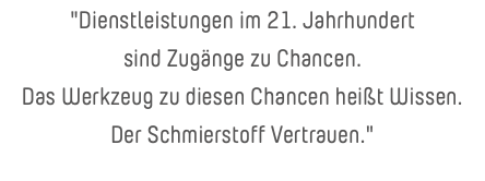 "Dienstleistungen im 21. Jahrhundert sind Zugänge zu Chancen. Das Werkzeug zu diesen Chancen heißt Wissen. Der Schmierstoff Vertrauen."